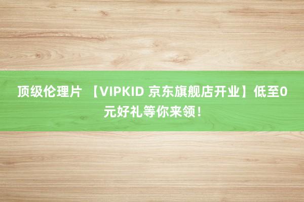 顶级伦理片 【VIPKID 京东旗舰店开业】低至0元好礼等你来领！