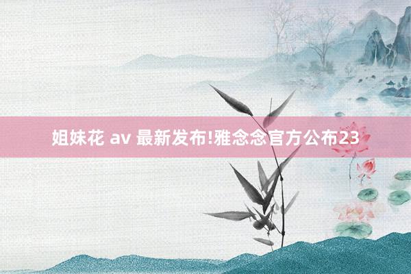 姐妹花 av 最新发布!雅念念官方公布23