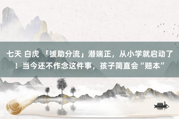 七天 白虎 「援助分流」潜端正，从小学就启动了！当今还不作念这件事，孩子简直会“赔本”