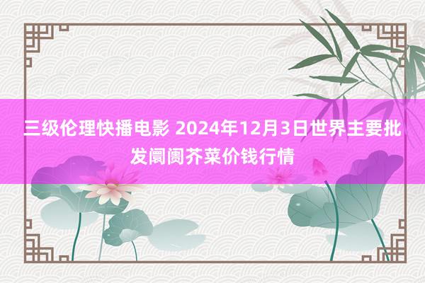 三级伦理快播电影 2024年12月3日世界主要批发阛阓芥菜价钱行情