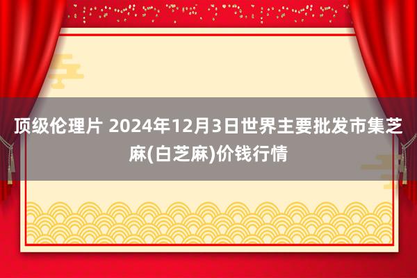 顶级伦理片 2024年12月3日世界主要批发市集芝麻(白芝麻)价钱行情