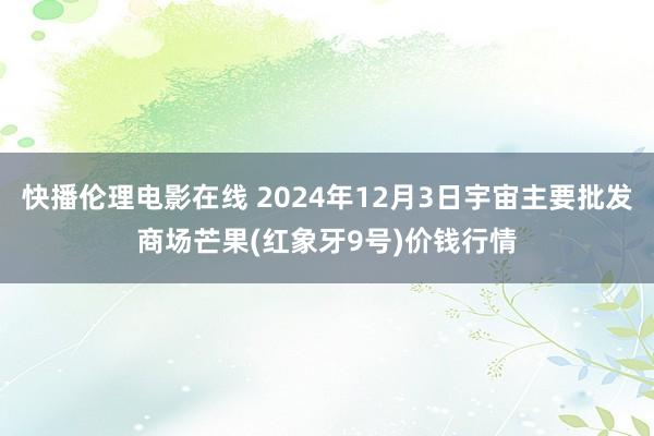 快播伦理电影在线 2024年12月3日宇宙主要批发商场芒果(红象牙9号)价钱行情