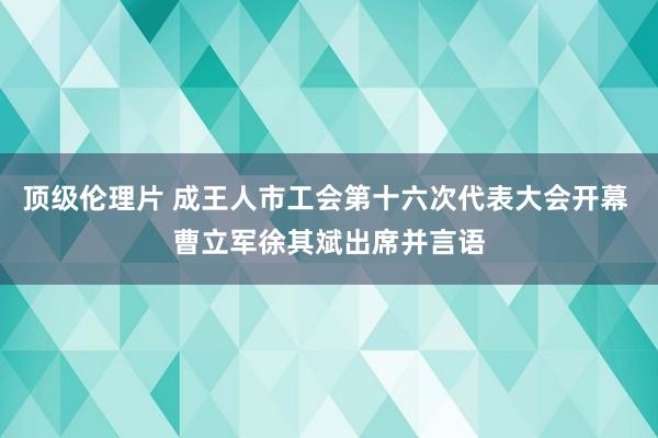 顶级伦理片 成王人市工会第十六次代表大会开幕 曹立军徐其斌出席并言语