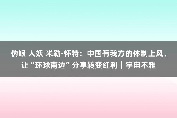 伪娘 人妖 米勒·怀特：中国有我方的体制上风，让“环球南边”分享转变红利｜宇宙不雅