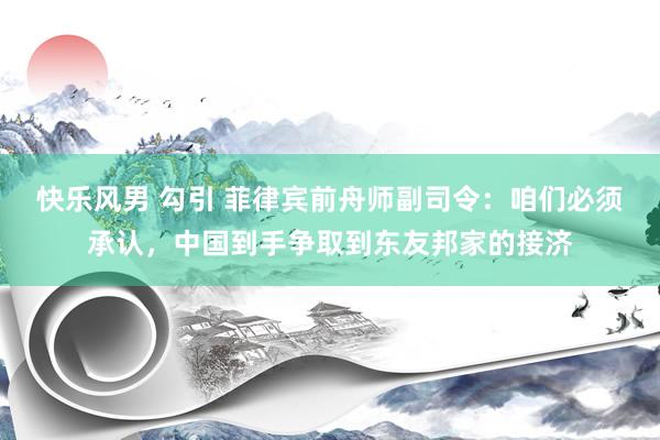 快乐风男 勾引 菲律宾前舟师副司令：咱们必须承认，中国到手争取到东友邦家的接济