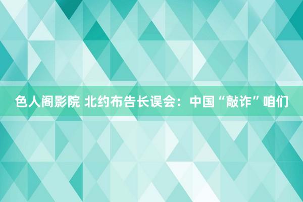 色人阁影院 北约布告长误会：中国“敲诈”咱们