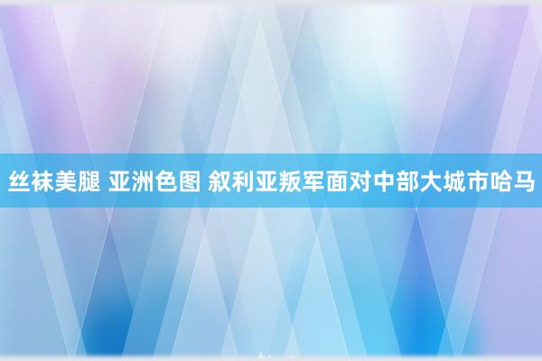 丝袜美腿 亚洲色图 叙利亚叛军面对中部大城市哈马