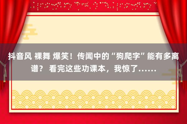 抖音风 裸舞 爆笑！传闻中的“狗爬字”能有多离谱？ 看完这些功课本，我惊了……