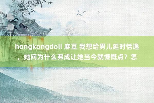 hongkongdoll 麻豆 我想给男儿延时恬逸，她问为什么弗成让她当今就慷慨点？怎