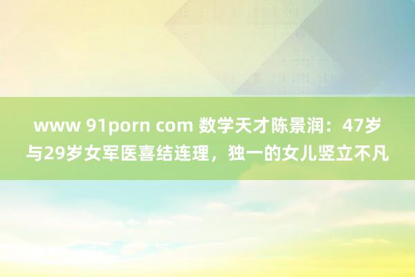 www 91porn com 数学天才陈景润：47岁与29岁女军医喜结连理，独一的女儿竖立不凡