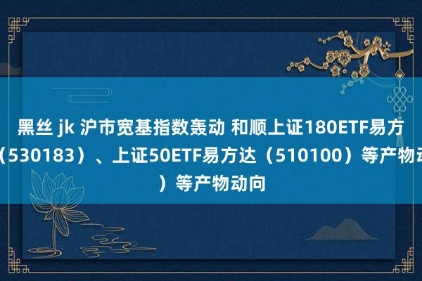 黑丝 jk 沪市宽基指数轰动 和顺上证180ETF易方达（530183）、上证50ETF易方达（510100）等产物动向