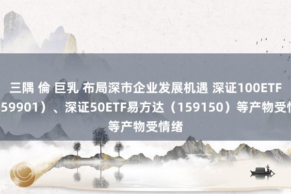 三隅 倫 巨乳 布局深市企业发展机遇 深证100ETF（159901）、深证50ETF易方达（159150）等产物受情绪