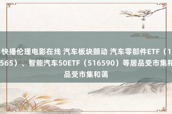 快播伦理电影在线 汽车板块颤动 汽车零部件ETF（159565）、智能汽车50ETF（516590）等居品受市集和蔼