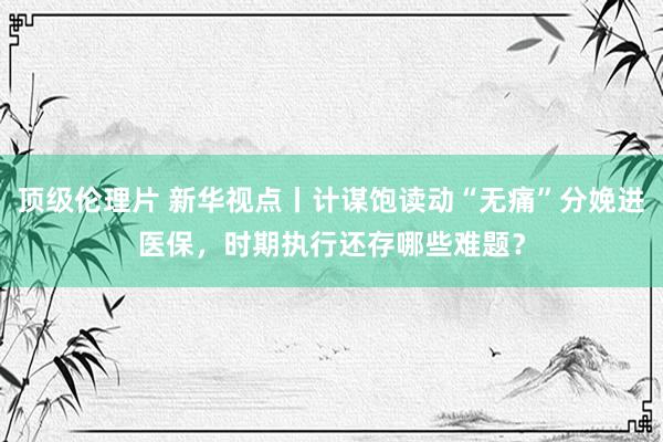 顶级伦理片 新华视点丨计谋饱读动“无痛”分娩进医保，时期执行还存哪些难题？