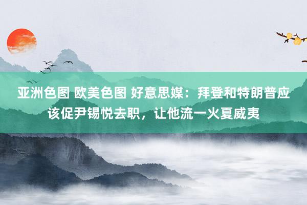 亚洲色图 欧美色图 好意思媒：拜登和特朗普应该促尹锡悦去职，让他流一火夏威夷