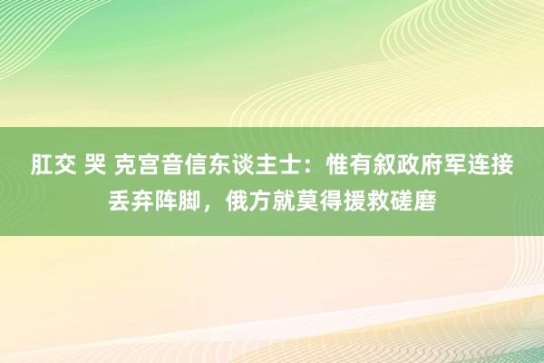 肛交 哭 克宫音信东谈主士：惟有叙政府军连接丢弃阵脚，俄方就莫得援救磋磨