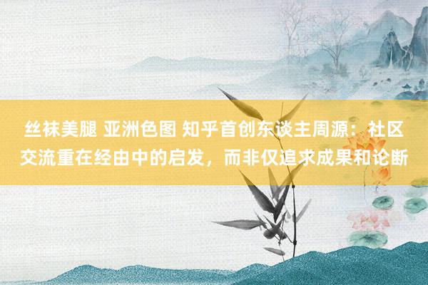 丝袜美腿 亚洲色图 知乎首创东谈主周源：社区交流重在经由中的启发，而非仅追求成果和论断