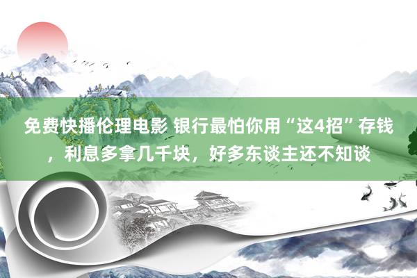 免费快播伦理电影 银行最怕你用“这4招”存钱，利息多拿几千块，好多东谈主还不知谈