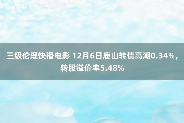 三级伦理快播电影 12月6日鹿山转债高潮0.34%，转股溢价率5.48%