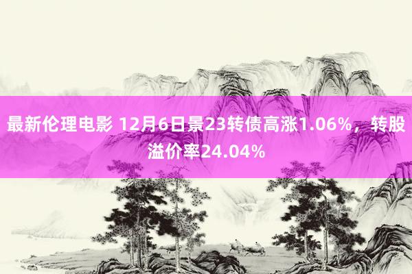 最新伦理电影 12月6日景23转债高涨1.06%，转股溢价率24.04%