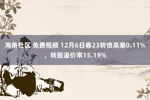 海角社区 免费视频 12月6日春23转债高潮0.11%，转股溢价率15.19%