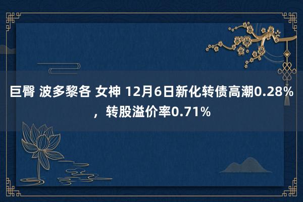 巨臀 波多黎各 女神 12月6日新化转债高潮0.28%，转股溢价率0.71%