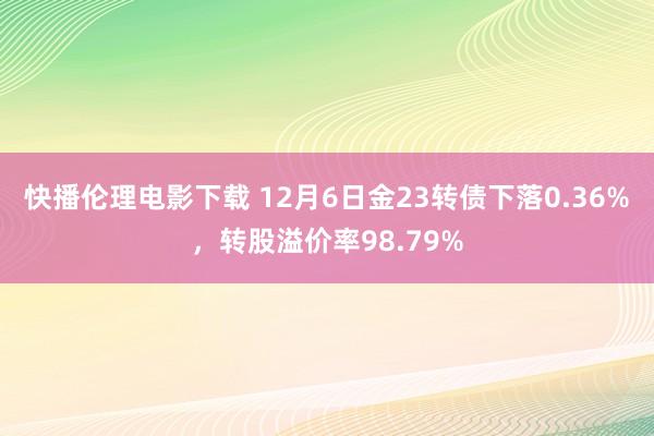 快播伦理电影下载 12月6日金23转债下落0.36%，转股溢价率98.79%