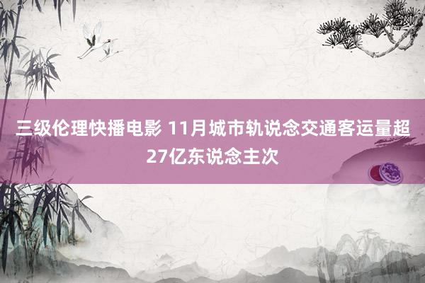 三级伦理快播电影 11月城市轨说念交通客运量超27亿东说念主次