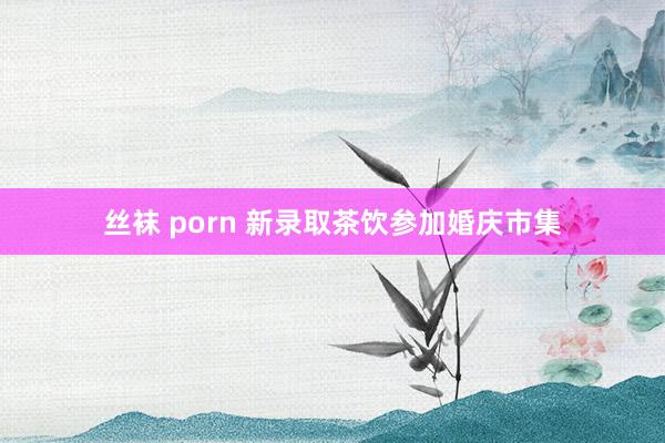 丝袜 porn 新录取茶饮参加婚庆市集