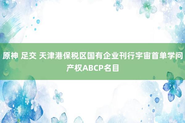 原神 足交 天津港保税区国有企业刊行宇宙首单学问产权ABCP名目