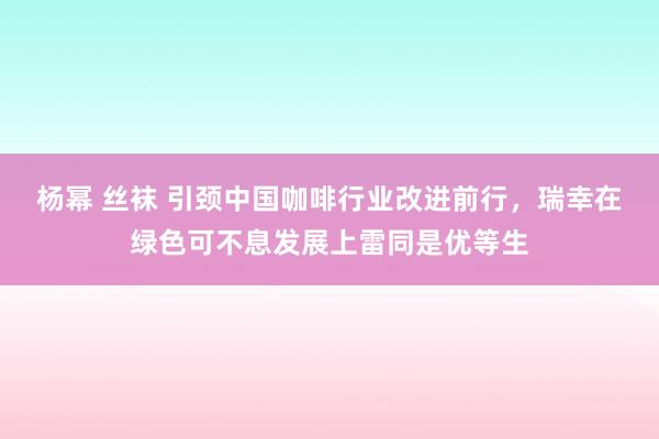 杨幂 丝袜 引颈中国咖啡行业改进前行，瑞幸在绿色可不息发展上雷同是优等生