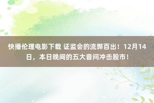 快播伦理电影下载 证监会的流弊百出！12月14日，本日晚间的五大音问冲击股市！