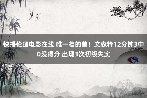 快播伦理电影在线 唯一档的差！文森特12分钟3中0没得分 出现3次初级失实