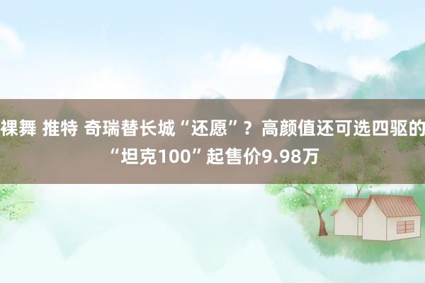 裸舞 推特 奇瑞替长城“还愿”？高颜值还可选四驱的“坦克100”起售价9.98万