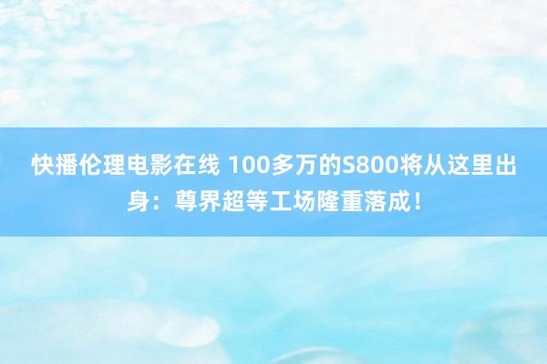 快播伦理电影在线 100多万的S800将从这里出身：尊界超等工场隆重落成！