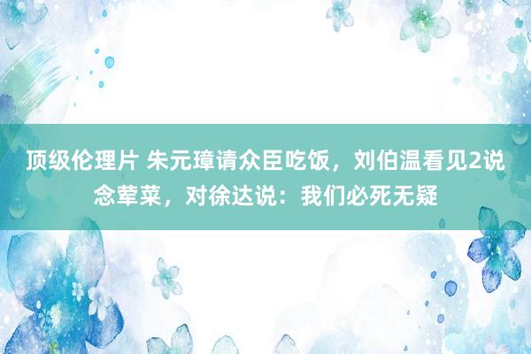 顶级伦理片 朱元璋请众臣吃饭，刘伯温看见2说念荤菜，对徐达说：我们必死无疑