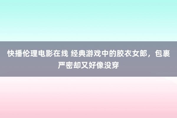 快播伦理电影在线 经典游戏中的胶衣女郎，包裹严密却又好像没穿