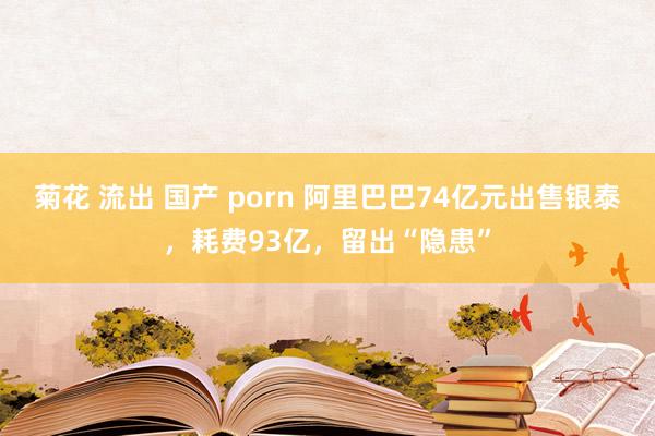 菊花 流出 国产 porn 阿里巴巴74亿元出售银泰，耗费93亿，留出“隐患”