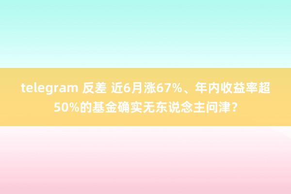 telegram 反差 近6月涨67%、年内收益率超50%的基金确实无东说念主问津？