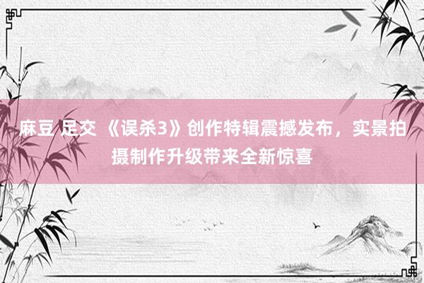 麻豆 足交 《误杀3》创作特辑震撼发布，实景拍摄制作升级带来全新惊喜