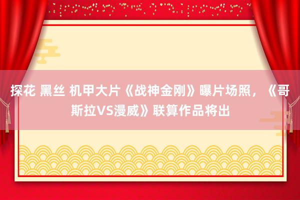 探花 黑丝 机甲大片《战神金刚》曝片场照，《哥斯拉VS漫威》联算作品将出