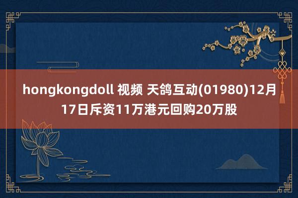 hongkongdoll 视频 天鸽互动(01980)12月17日斥资11万港元回购20万股