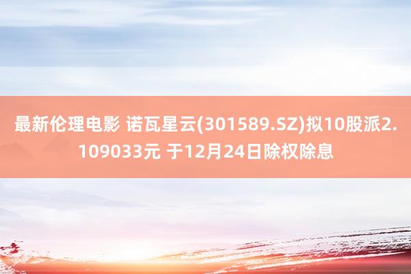 最新伦理电影 诺瓦星云(301589.SZ)拟10股派2.109033元 于12月24日除权除息