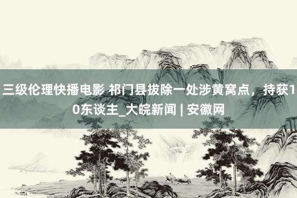 三级伦理快播电影 祁门县拔除一处涉黄窝点，持获10东谈主_大皖新闻 | 安徽网