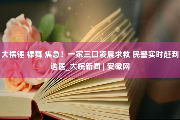 大摆锤 裸舞 焦急！一家三口凌晨求救 民警实时赶到送医_大皖新闻 | 安徽网