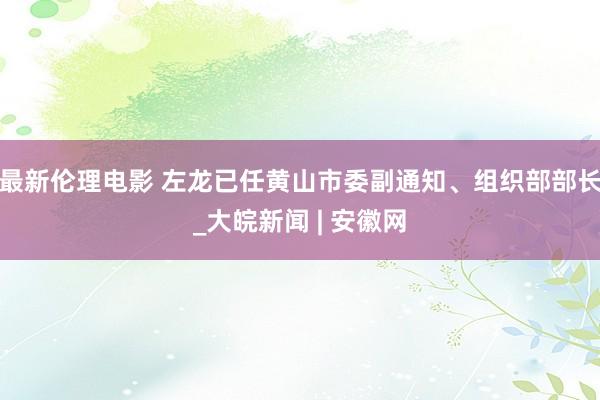 最新伦理电影 左龙已任黄山市委副通知、组织部部长_大皖新闻 | 安徽网