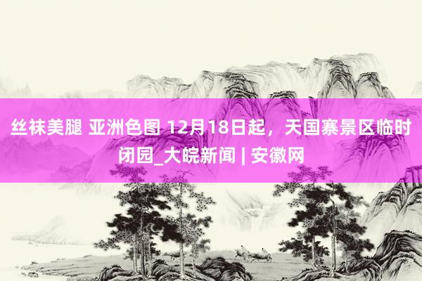 丝袜美腿 亚洲色图 12月18日起，天国寨景区临时闭园_大皖新闻 | 安徽网