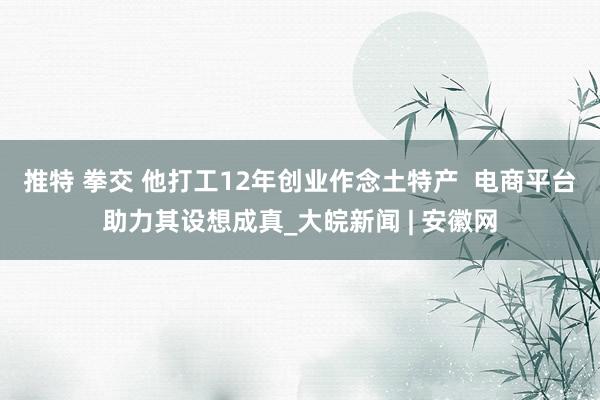 推特 拳交 他打工12年创业作念土特产  电商平台助力其设想成真_大皖新闻 | 安徽网