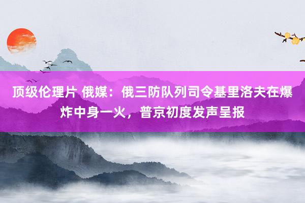 顶级伦理片 俄媒：俄三防队列司令基里洛夫在爆炸中身一火，普京初度发声呈报