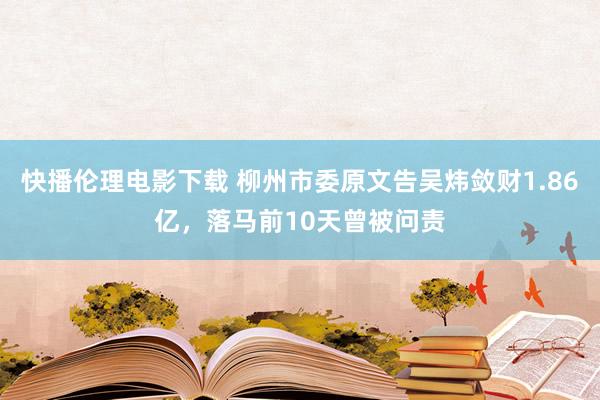 快播伦理电影下载 柳州市委原文告吴炜敛财1.86亿，落马前10天曾被问责